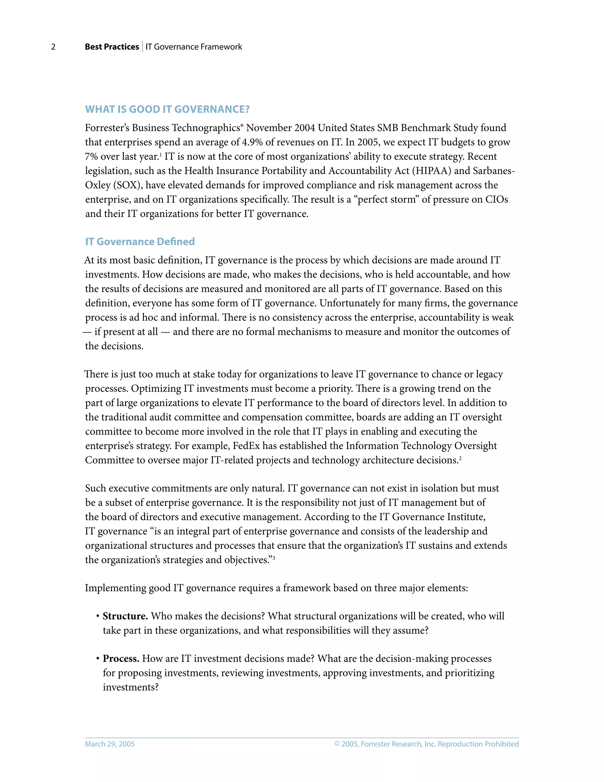 Best Practices | IT Governance Framework
© 2005, Forrester Research, Inc. Reproduction Prohibited
March 29, 2005
2
WHAT IS GOOD IT GOVERNANCE?
Forrester’s Business Technographics® November 2004 United States SMB Benchmark Study found
that enterprises spend an average of 4.9% of revenues on IT. In 2005, we expect IT budgets to grow
7% over last year.1
IT is now at the core of most organizations’ ability to execute strategy. Recent
legislation, such as the Health Insurance Portability and Accountability Act (HIPAA) and Sarbanes-
Oxley (SOX), have elevated demands for improved compliance and risk management across the
enterprise, and on IT organizations speciﬁcally. The result is a “perfect storm” of pressure on CIOs
and their IT organizations for better IT governance.
IT Governance Deﬁned
At its most basic deﬁnition, IT governance is the process by which decisions are made around IT
investments. How decisions are made, who makes the decisions, who is held accountable, and how
the results of decisions are measured and monitored are all parts of IT governance. Based on this
deﬁnition, everyone has some form of IT governance. Unfortunately for many ﬁrms, the governance
process is ad hoc and informal. There is no consistency across the enterprise, accountability is weak
— if present at all — and there are no formal mechanisms to measure and monitor the outcomes of
the decisions.
There is just too much at stake today for organizations to leave IT governance to chance or legacy
processes. Optimizing IT investments must become a priority. There is a growing trend on the
part of large organizations to elevate IT performance to the board of directors level. In addition to
the traditional audit committee and compensation committee, boards are adding an IT oversight
committee to become more involved in the role that IT plays in enabling and executing the
enterprise’s strategy. For example, FedEx has established the Information Technology Oversight
Committee to oversee major IT-related projects and technology architecture decisions.2
Such executive commitments are only natural. IT governance can not exist in isolation but must
be a subset of enterprise governance. It is the responsibility not just of IT management but of
the board of directors and executive management. According to the IT Governance Institute,
IT governance “is an integral part of enterprise governance and consists of the leadership and
organizational structures and processes that ensure that the organization’s IT sustains and extends
the organization’s strategies and objectives.”3
Implementing good IT governance requires a framework based on three major elements:
· Structure. Who makes the decisions? What structural organizations will be created, who will
take part in these organizations, and what responsibilities will they assume?
· Process. How are IT investment decisions made? What are the decision-making processes
for proposing investments, reviewing investments, approving investments, and prioritizing
investments?
 