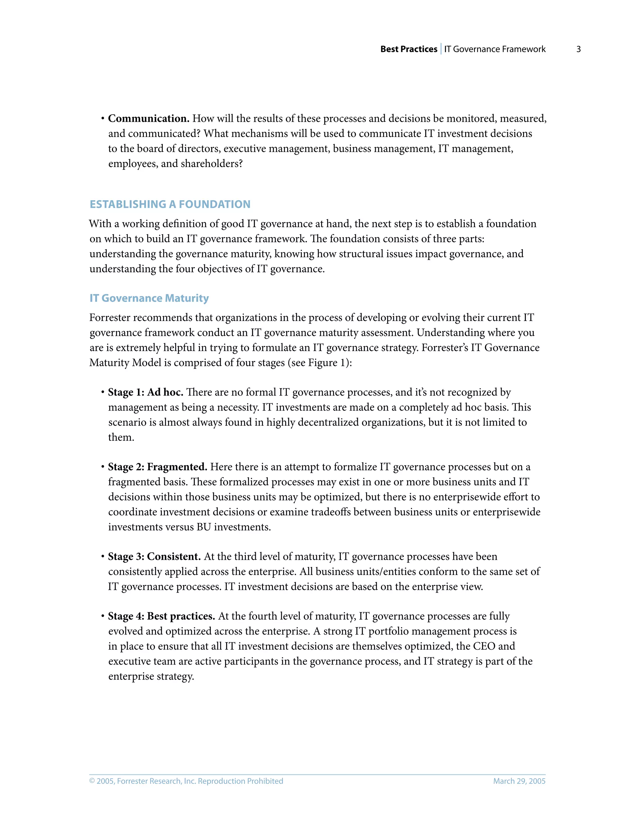 Best Practices | IT Governance Framework
© 2005, Forrester Research, Inc. Reproduction Prohibited March 29, 2005
3
· Communication. How will the results of these processes and decisions be monitored, measured,
and communicated? What mechanisms will be used to communicate IT investment decisions
to the board of directors, executive management, business management, IT management,
employees, and shareholders?
ESTABLISHING A FOUNDATION
With a working deﬁnition of good IT governance at hand, the next step is to establish a foundation
on which to build an IT governance framework. The foundation consists of three parts:
understanding the governance maturity, knowing how structural issues impact governance, and
understanding the four objectives of IT governance.
IT Governance Maturity
Forrester recommends that organizations in the process of developing or evolving their current IT
governance framework conduct an IT governance maturity assessment. Understanding where you
are is extremely helpful in trying to formulate an IT governance strategy. Forrester’s IT Governance
Maturity Model is comprised of four stages (see Figure 1):
· Stage 1: Ad hoc. There are no formal IT governance processes, and it’s not recognized by
management as being a necessity. IT investments are made on a completely ad hoc basis. This
scenario is almost always found in highly decentralized organizations, but it is not limited to
them.
· Stage 2: Fragmented. Here there is an attempt to formalize IT governance processes but on a
fragmented basis. These formalized processes may exist in one or more business units and IT
decisions within those business units may be optimized, but there is no enterprisewide eﬀort to
coordinate investment decisions or examine tradeoﬀs between business units or enterprisewide
investments versus BU investments.
· Stage 3: Consistent. At the third level of maturity, IT governance processes have been
consistently applied across the enterprise. All business units/entities conform to the same set of
IT governance processes. IT investment decisions are based on the enterprise view.
· Stage 4: Best practices. At the fourth level of maturity, IT governance processes are fully
evolved and optimized across the enterprise. A strong IT portfolio management process is
in place to ensure that all IT investment decisions are themselves optimized, the CEO and
executive team are active participants in the governance process, and IT strategy is part of the
enterprise strategy.
 