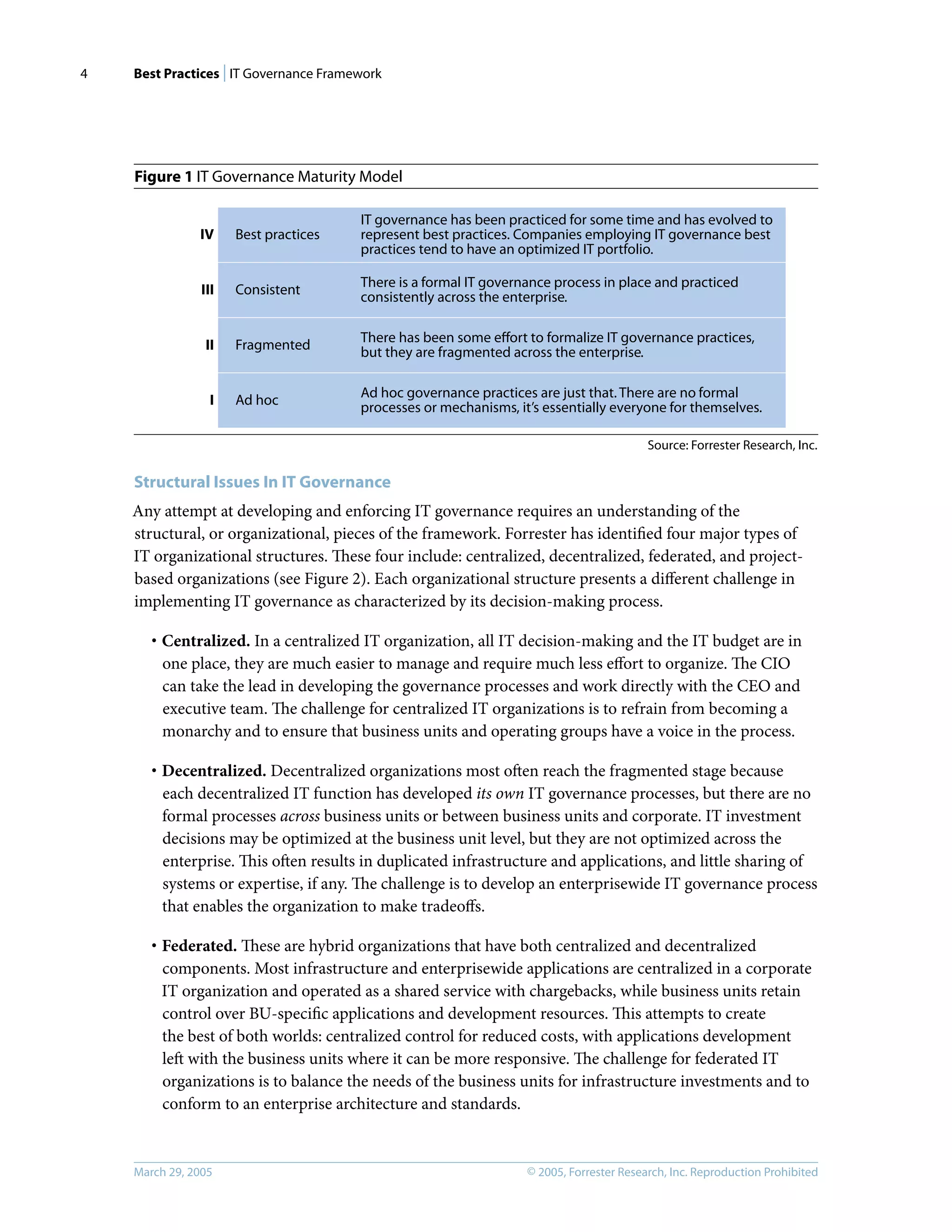 Best Practices | IT Governance Framework
© 2005, Forrester Research, Inc. Reproduction Prohibited
March 29, 2005
4
Figure 1 IT Governance Maturity Model
Structural Issues In IT Governance
Any attempt at developing and enforcing IT governance requires an understanding of the
structural, or organizational, pieces of the framework. Forrester has identiﬁed four major types of
IT organizational structures. These four include: centralized, decentralized, federated, and project-
based organizations (see Figure 2). Each organizational structure presents a diﬀerent challenge in
implementing IT governance as characterized by its decision-making process.
· Centralized. In a centralized IT organization, all IT decision-making and the IT budget are in
one place, they are much easier to manage and require much less eﬀort to organize. The CIO
can take the lead in developing the governance processes and work directly with the CEO and
executive team. The challenge for centralized IT organizations is to refrain from becoming a
monarchy and to ensure that business units and operating groups have a voice in the process.
· Decentralized. Decentralized organizations most often reach the fragmented stage because
each decentralized IT function has developed its own IT governance processes, but there are no
formal processes across business units or between business units and corporate. IT investment
decisions may be optimized at the business unit level, but they are not optimized across the
enterprise. This often results in duplicated infrastructure and applications, and little sharing of
systems or expertise, if any. The challenge is to develop an enterprisewide IT governance process
that enables the organization to make tradeoﬀs.
· Federated. These are hybrid organizations that have both centralized and decentralized
components. Most infrastructure and enterprisewide applications are centralized in a corporate
IT organization and operated as a shared service with chargebacks, while business units retain
control over BU-speciﬁc applications and development resources. This attempts to create
the best of both worlds: centralized control for reduced costs, with applications development
left with the business units where it can be more responsive. The challenge for federated IT
organizations is to balance the needs of the business units for infrastructure investments and to
conform to an enterprise architecture and standards.
Source: Forrester Research, Inc.
IV Best practices
III Consistent
II Fragmented
I Ad hoc
IT governance has been practiced for some time and has evolved to
represent best practices. Companies employing IT governance best
practices tend to have an optimized IT portfolio.
There is a formal IT governance process in place and practiced
consistently across the enterprise.
There has been some eﬀort to formalize IT governance practices,
but they are fragmented across the enterprise.
Ad hoc governance practices are just that. There are no formal
processes or mechanisms, it’s essentially everyone for themselves.
 