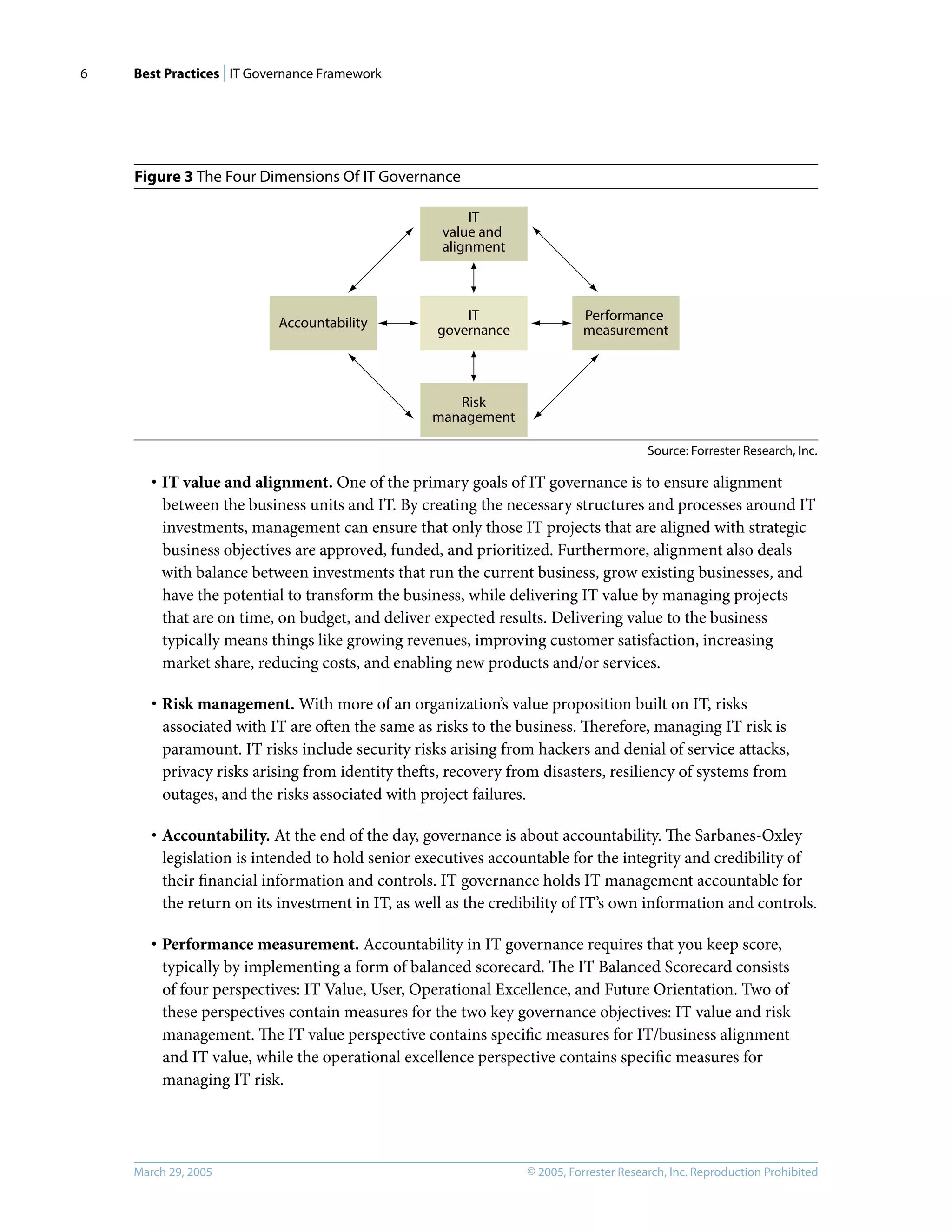 Best Practices | IT Governance Framework
© 2005, Forrester Research, Inc. Reproduction Prohibited
March 29, 2005
6
Figure 3 The Four Dimensions Of IT Governance
· IT value and alignment. One of the primary goals of IT governance is to ensure alignment
between the business units and IT. By creating the necessary structures and processes around IT
investments, management can ensure that only those IT projects that are aligned with strategic
business objectives are approved, funded, and prioritized. Furthermore, alignment also deals
with balance between investments that run the current business, grow existing businesses, and
have the potential to transform the business, while delivering IT value by managing projects
that are on time, on budget, and deliver expected results. Delivering value to the business
typically means things like growing revenues, improving customer satisfaction, increasing
market share, reducing costs, and enabling new products and/or services.
· Risk management. With more of an organization’s value proposition built on IT, risks
associated with IT are often the same as risks to the business. Therefore, managing IT risk is
paramount. IT risks include security risks arising from hackers and denial of service attacks,
privacy risks arising from identity thefts, recovery from disasters, resiliency of systems from
outages, and the risks associated with project failures.
· Accountability. At the end of the day, governance is about accountability. The Sarbanes-Oxley
legislation is intended to hold senior executives accountable for the integrity and credibility of
their ﬁnancial information and controls. IT governance holds IT management accountable for
the return on its investment in IT, as well as the credibility of IT’s own information and controls.
· Performance measurement. Accountability in IT governance requires that you keep score,
typically by implementing a form of balanced scorecard. The IT Balanced Scorecard consists
of four perspectives: IT Value, User, Operational Excellence, and Future Orientation. Two of
these perspectives contain measures for the two key governance objectives: IT value and risk
management. The IT value perspective contains speciﬁc measures for IT/business alignment
and IT value, while the operational excellence perspective contains speciﬁc measures for
managing IT risk.
Source: Forrester Research, Inc.
IT
governance
IT
value and
alignment
Accountability Performance
measurement
Risk
management
 