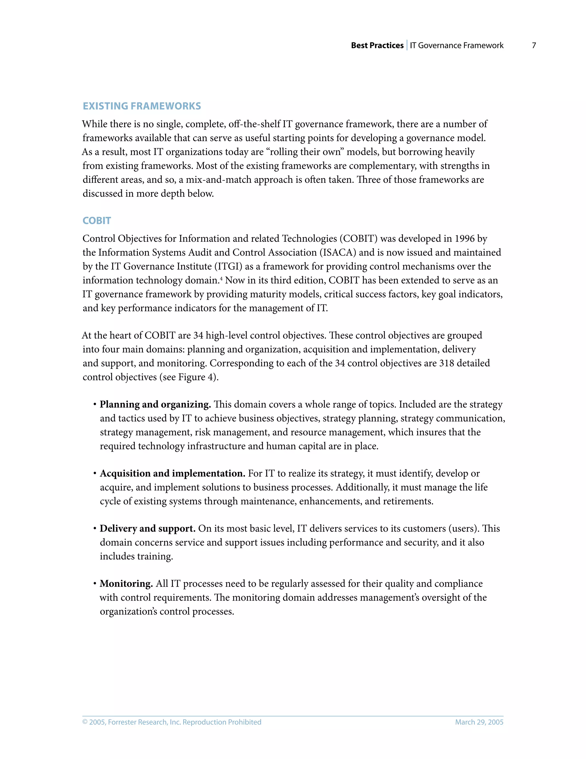Best Practices | IT Governance Framework
© 2005, Forrester Research, Inc. Reproduction Prohibited March 29, 2005
7
EXISTING FRAMEWORKS
While there is no single, complete, oﬀ-the-shelf IT governance framework, there are a number of
frameworks available that can serve as useful starting points for developing a governance model.
As a result, most IT organizations today are “rolling their own” models, but borrowing heavily
from existing frameworks. Most of the existing frameworks are complementary, with strengths in
diﬀerent areas, and so, a mix-and-match approach is often taken. Three of those frameworks are
discussed in more depth below.
COBIT
Control Objectives for Information and related Technologies (COBIT) was developed in 1996 by
the Information Systems Audit and Control Association (ISACA) and is now issued and maintained
by the IT Governance Institute (ITGI) as a framework for providing control mechanisms over the
information technology domain.4
Now in its third edition, COBIT has been extended to serve as an
IT governance framework by providing maturity models, critical success factors, key goal indicators,
and key performance indicators for the management of IT.
At the heart of COBIT are 34 high-level control objectives. These control objectives are grouped
into four main domains: planning and organization, acquisition and implementation, delivery
and support, and monitoring. Corresponding to each of the 34 control objectives are 318 detailed
control objectives (see Figure 4).
· Planning and organizing. This domain covers a whole range of topics. Included are the strategy
and tactics used by IT to achieve business objectives, strategy planning, strategy communication,
strategy management, risk management, and resource management, which insures that the
required technology infrastructure and human capital are in place.
· Acquisition and implementation. For IT to realize its strategy, it must identify, develop or
acquire, and implement solutions to business processes. Additionally, it must manage the life
cycle of existing systems through maintenance, enhancements, and retirements.
· Delivery and support. On its most basic level, IT delivers services to its customers (users). This
domain concerns service and support issues including performance and security, and it also
includes training.
· Monitoring. All IT processes need to be regularly assessed for their quality and compliance
with control requirements. The monitoring domain addresses management’s oversight of the
organization’s control processes.
 
