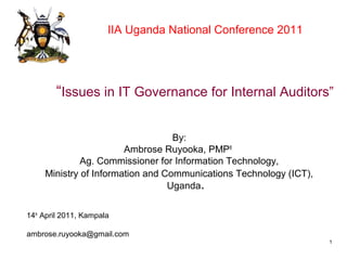 “Issues in IT Governance for Internal Auditors”
By:
Ambrose Ruyooka, PMP®
Ag. Commissioner for Information Technology,
Ministry of Information and Communications Technology (ICT),
Uganda.
14th
April 2011, Kampala
ambrose.ruyooka@gmail.com
11
IIA Uganda National Conference 2011
 