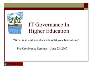 IT Governance In   Higher Education “ What is it, and how does it benefit your Institution?” Pre-Conference Seminar – June 23, 2007 