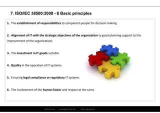 ramirocid.com ramiro@ramirocid.com Twitter: @ramirocid
1. The establishment of responsibilities to competent people for decision making
2. Alignment of IT with the strategic objectives of the organization (a good planning support to the
improvement of the organization)
3. The investment in IT goods suitable
4. Quality in the operation of IT systems
5. Ensuring legal compliance or regulatory IT systems
6. The involvement of the human factor and respect at the same
7. ISO/IEC 38500:2008 - 6 Basic principles
 