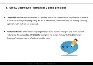 ramirocid.com ramiro@ramirocid.com Twitter: @ramirocid
 Compliance with the legal environment is a growing need in the context of IS/IT organizations of any size,
as there is a lot of legislation regulating the use of information, communications, etc. forming a binding
legal framework that can not be ignored.
 The human factor is often treated very tangentially in many business strategies and, above all, IS/IT.
Fortunately, this standard (as ISO 27001 for example in his domain “8. Security linked to Human
Resources”), incorporated as a fundamental pillar more.
8. ISO/IEC 38500:2008 - Remarking 2 Basic principles
 
