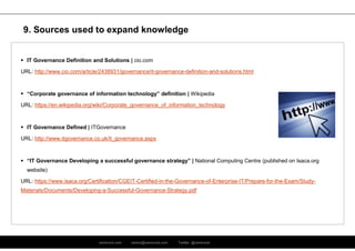 ramirocid.com ramiro@ramirocid.com Twitter: @ramirocid
 IT Governance Definition and Solutions | cio.com
URL: http://www.cio.com/article/2438931/governance/it-governance-definition-and-solutions.html
 “Corporate governance of information technology” definition | Wikipedia
URL: https://en.wikipedia.org/wiki/Corporate_governance_of_information_technology
 IT Governance Defined | ITGovernance
URL: http://www.itgovernance.co.uk/it_governance.aspx
 “IT Governance Developing a successful governance strategy” | National Computing Centre (published on Isaca.org
website)
URL: https://www.isaca.org/Certification/CGEIT-Certified-in-the-Governance-of-Enterprise-IT/Prepare-for-the-Exam/Study-
Materials/Documents/Developing-a-Successful-Governance-Strategy.pdf
9. Sources used to expand knowledge
 