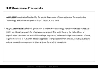 ramirocid.com ramiro@ramirocid.com Twitter: @ramirocid
 AS8015-2005: Australian Standard for Corporate Governance of Information and Communication
Technology. AS8015 was adopted as ISO/IEC 38500 in May 2008.
 ISO/IEC 38500:2008: Corporate governance of information technology (very closely based on AS8015-
2005) provides a framework for effective governance of IT to assist those at the highest level of
organizations to understand and fulfill their legal, regulatory, and ethical obligations in respect of their
organizations’ use of IT. ISO/IEC 38500 is applicable to organizations from all sizes, including public and
private companies, government entities, and not-for-profit organizations.
3. IT Governance: Frameworks
 