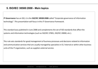 ramirocid.com ramiro@ramirocid.com Twitter: @ramirocid
IT Governance has an ISO, it is the ISO/IEC 38500:2008 called “Corporate governance of information
technology”. This presentation will focus in this IT Governance framework.
This standard was published in June 2008 and complements the set of ISO standards that affect the
systems and information technologies (such as ISO/IEC 27001, ISO/IEC 20000, etc.).
This rule sets standards for good management of business processes and decisions related to information
and communication services that are usually managed by specialists in IS / internal or within other business
units of the IT organization, such as suppliers external service.
5. ISO/IEC 38500:2008 - Main topics
 