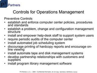 Controls for Operations Management Preventive Controls establish and enforce computer center policies, procedures and standards  establish a problem, change and configuration management structure  install and empower help-desk staff to support system users  require periodic audits of the computer center  install automated job scheduling system  discourage printing of hardcopy reports and encourage on-line viewing  install automate tape and disk management systems  develop partnership relationships with customers and suppliers  install program library management software  