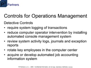 Controls for Operations Management Detective Controls require system logging of transactions  reduce computer operator intervention by installing automated console management system  review system activity logs, journals and exception reports  rotate key employees in the computer center  acquire or develop automated job accounting information system 