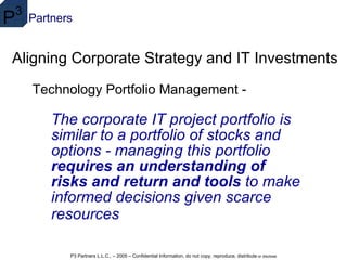 Aligning Corporate Strategy and IT Investments The corporate IT project portfolio is similar to a portfolio of stocks and options - managing this portfolio  requires an understanding of risks and return and tools  to make informed decisions given scarce resources   Technology Portfolio Management - 