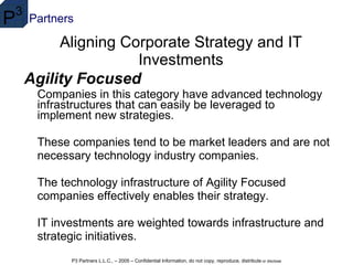 Aligning Corporate Strategy and IT Investments Agility Focused Companies in this category have advanced technology infrastructures that can easily be leveraged to implement new strategies.  These companies tend to be market leaders and are not necessary technology industry companies.  The technology infrastructure of Agility Focused companies effectively enables their strategy.  IT investments are weighted towards infrastructure and strategic initiatives. 