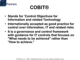 COBIT®   Stands for ‘Control Objectives for Information and related Technology Internationally accepted as good practice for control over information, IT and related risks   It is a governance and control framework with guidance for IT controls that focuses on "What needs to be achieved" rather than "How to achieve."   