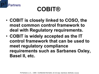 COBIT®   COBIT is closely linked to COSO, the most common control framework to deal with Regulatory requirements.   COBIT is widely accepted as the IT control framework that can be used to meet regulatory compliance requirements such as Sarbanes Oxley, Basel II, etc.  