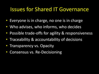 Issues for Shared IT GovernanceEveryone is in charge, no one is in chargeWho advises, who informs, who decidesPossible trade-offs for agility & responsivenessTraceability & accountability of decisionsTransparency vs. OpacityConsensus vs. Re-Decisioning