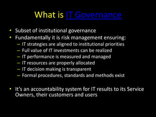 What is IT GovernanceSubset of institutional governanceFundamentally it is risk management ensuring:IT strategies are aligned to institutional prioritiesFull value of IT investments can be realizedIT performance is measured and managedIT resources are properly allocated IT decision making is transparentFormal procedures, standards and methods existIt’s an accountability system for IT results to its Service Owners, their customers and users