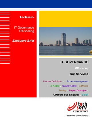 Techserv


 IT Governance
     Off-shoring


Executive Brief




                                       IT GOVERNANCE
                                                       Off shoring

                                                Our Services

                   Process Definition   .   Process Management

                       .          . Quality Audits . Software
                           IT Audits

                                 Testing . Project Oversight .

                             Offshore due diligence . CMMI




                                            “Promoting Systems Integrity”
 