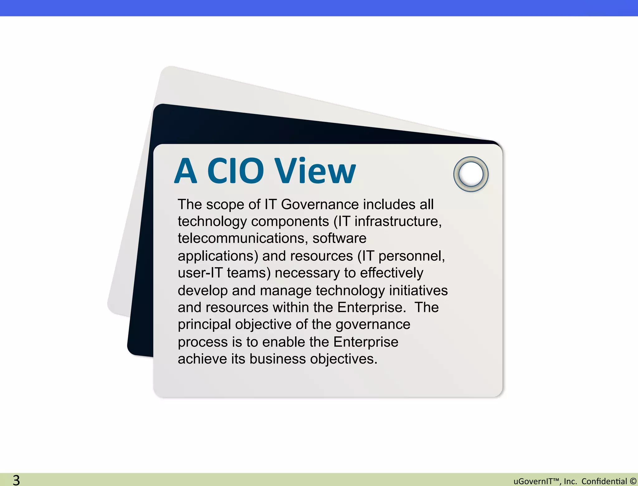 A	
  CIO	
  View	
  	
  
        The scope of IT Governance includes all
        technology components (IT infrastructure,
        telecommunications, software
        applications) and resources (IT personnel,
        user-IT teams) necessary to effectively
        develop and manage technology initiatives
        and resources within the Enterprise. The
        principal objective of the governance
        process is to enable the Enterprise
        achieve its business objectives.




3	
                                                  uGovernIT™,	
  Inc.	
  	
  Conﬁden2al	
  ©	
  
 