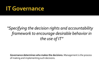 “Specifying the decision rights and accountability
  framework to encourage desirable behavior in
                   the use of IT”


 Governance determines who makes the decisions. Management is the process
 of making and implementing such decisions.
 
