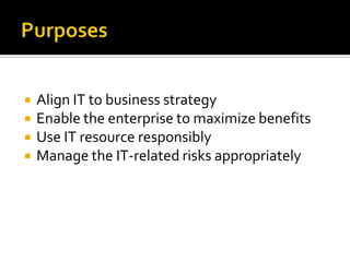    Align IT to business strategy
   Enable the enterprise to maximize benefits
   Use IT resource responsibly
   Manage the IT-related risks appropriately
 