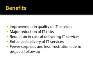    Improvement in quality of IT services
   Major reduction of IT risks
   Reduction in cost of delivering IT services
   Enhanced delivery of IT services
   Fewer surprises and less frustration due to
    projects follow up
 