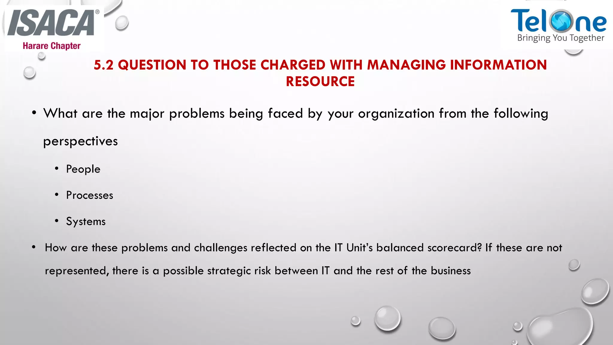 5.2 QUESTION TO THOSE CHARGED WITH MANAGING INFORMATION
RESOURCE
• What are the major problems being faced by your organization from the following
perspectives
• People
• Processes
• Systems
• How are these problems and challenges reflected on the IT Unit’s balanced scorecard? If these are not
represented, there is a possible strategic risk between IT and the rest of the business
 