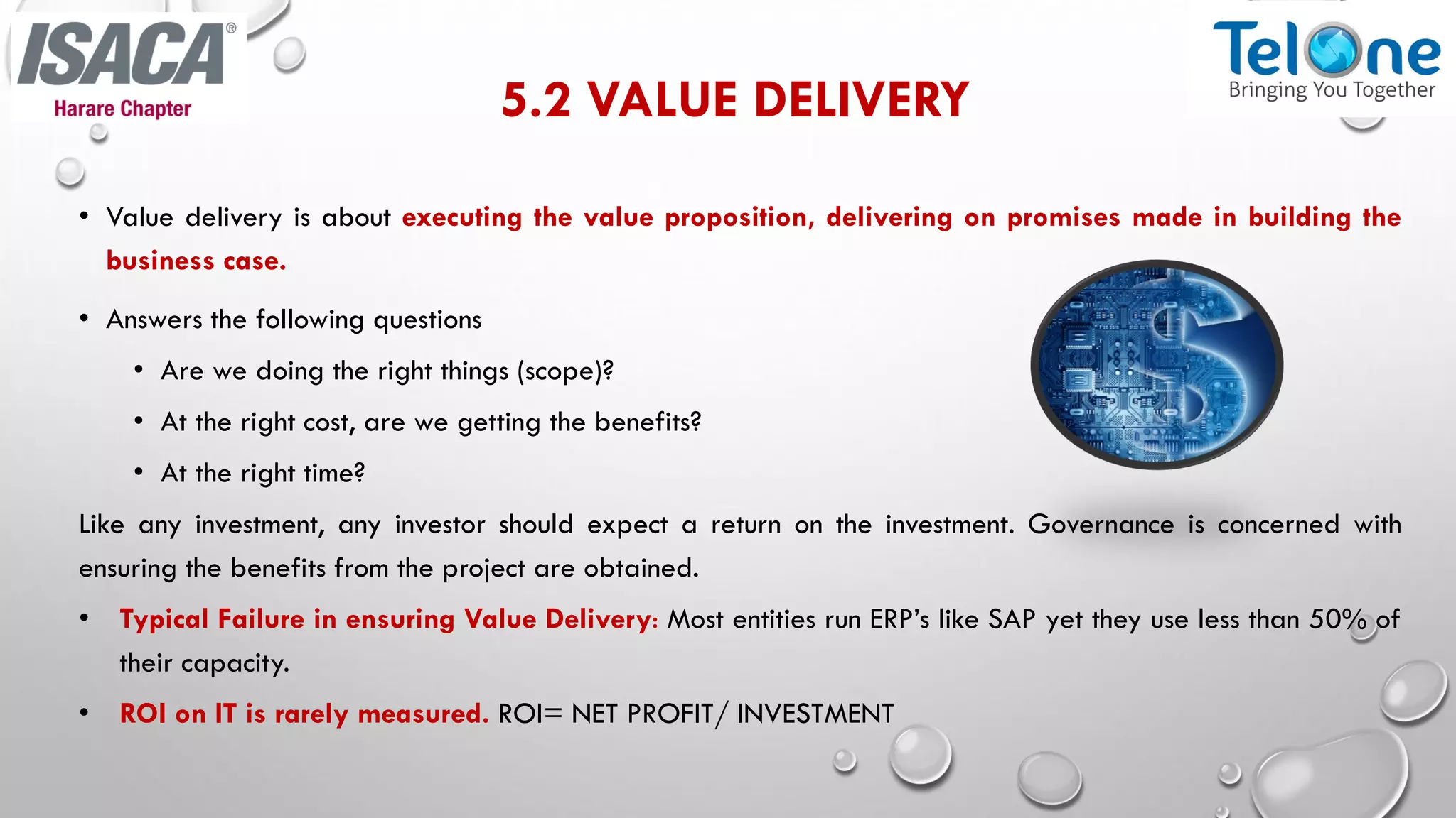 5.2 VALUE DELIVERY
• Value delivery is about executing the value proposition, delivering on promises made in building the
business case.
• Answers the following questions
• Are we doing the right things (scope)?
• At the right cost, are we getting the benefits?
• At the right time?
Like any investment, any investor should expect a return on the investment. Governance is concerned with
ensuring the benefits from the project are obtained.
• Typical Failure in ensuring Value Delivery: Most entities run ERP’s like SAP yet they use less than 50% of
their capacity.
• ROI on IT is rarely measured. ROI= NET PROFIT/ INVESTMENT
 