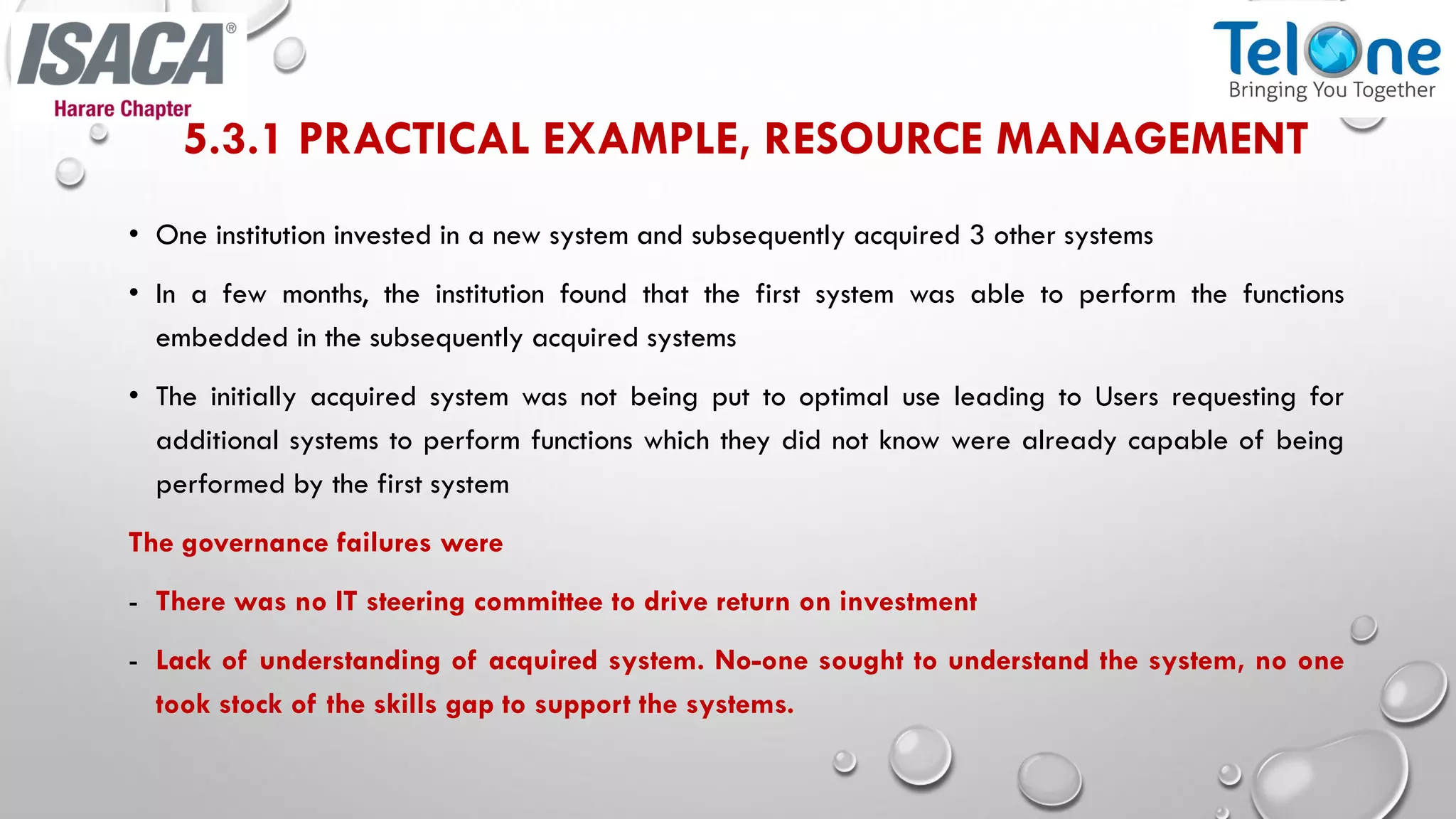 5.3.1 PRACTICAL EXAMPLE, RESOURCE MANAGEMENT
• One institution invested in a new system and subsequently acquired 3 other systems
• In a few months, the institution found that the first system was able to perform the functions
embedded in the subsequently acquired systems
• The initially acquired system was not being put to optimal use leading to Users requesting for
additional systems to perform functions which they did not know were already capable of being
performed by the first system
The governance failures were
- There was no IT steering committee to drive return on investment
- Lack of understanding of acquired system. No-one sought to understand the system, no one
took stock of the skills gap to support the systems.
 