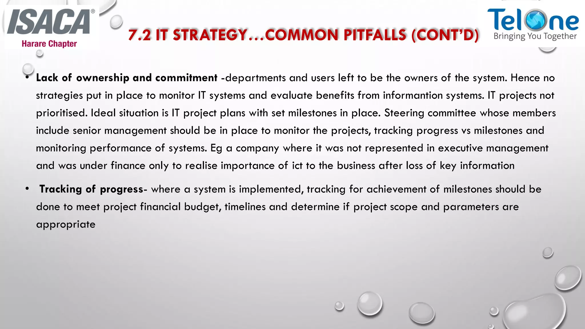 7.2 IT STRATEGY…COMMON PITFALLS (CONT’D)
• Lack of ownership and commitment -departments and users left to be the owners of the system. Hence no
strategies put in place to monitor IT systems and evaluate benefits from informantion systems. IT projects not
prioritised. Ideal situation is IT project plans with set milestones in place. Steering committee whose members
include senior management should be in place to monitor the projects, tracking progress vs milestones and
monitoring performance of systems. Eg a company where it was not represented in executive management
and was under finance only to realise importance of ict to the business after loss of key information
• Tracking of progress- where a system is implemented, tracking for achievement of milestones should be
done to meet project financial budget, timelines and determine if project scope and parameters are
appropriate
 