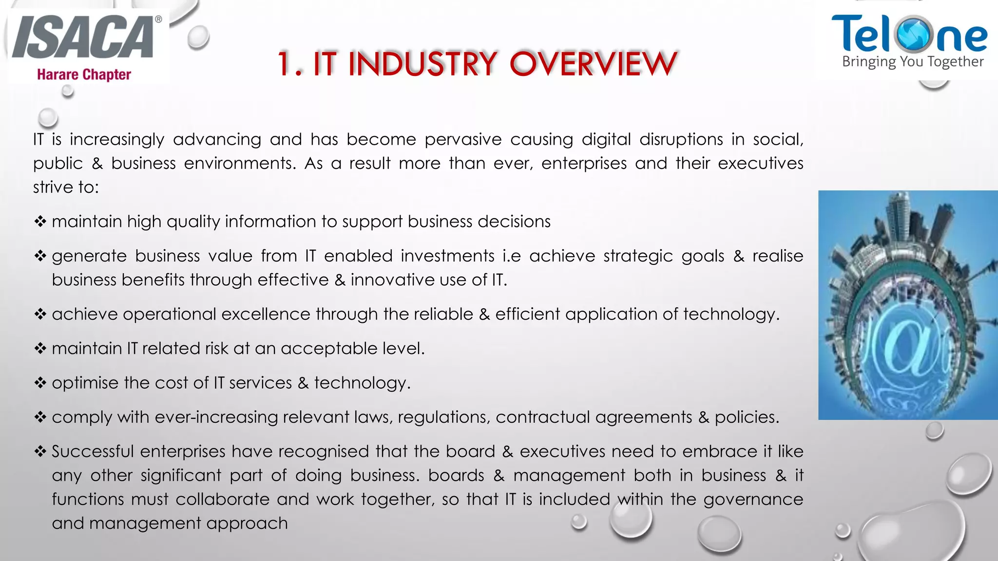 1. IT INDUSTRY OVERVIEW
IT is increasingly advancing and has become pervasive causing digital disruptions in social,
public & business environments. As a result more than ever, enterprises and their executives
strive to:
 maintain high quality information to support business decisions
 generate business value from IT enabled investments i.e achieve strategic goals & realise
business benefits through effective & innovative use of IT.
 achieve operational excellence through the reliable & efficient application of technology.
 maintain IT related risk at an acceptable level.
 optimise the cost of IT services & technology.
 comply with ever-increasing relevant laws, regulations, contractual agreements & policies.
 Successful enterprises have recognised that the board & executives need to embrace it like
any other significant part of doing business. boards & management both in business & it
functions must collaborate and work together, so that IT is included within the governance
and management approach
 