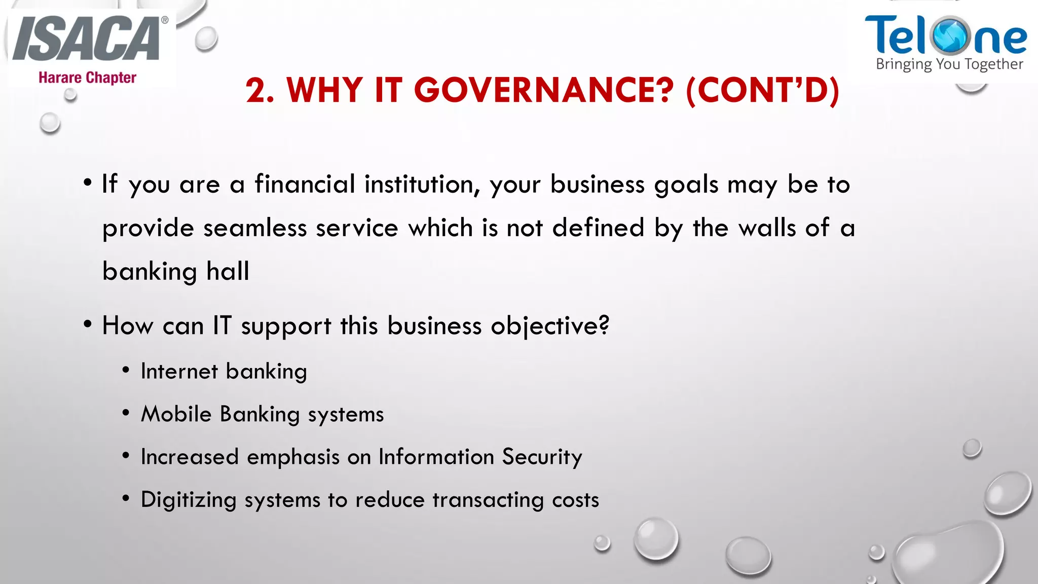 2. WHY IT GOVERNANCE? (CONT’D)
• If you are a financial institution, your business goals may be to
provide seamless service which is not defined by the walls of a
banking hall
• How can IT support this business objective?
• Internet banking
• Mobile Banking systems
• Increased emphasis on Information Security
• Digitizing systems to reduce transacting costs
 