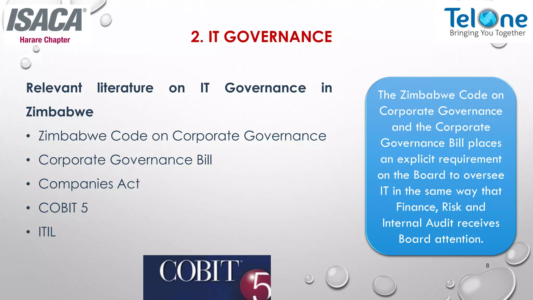 2. IT GOVERNANCE
Relevant literature on IT Governance in
Zimbabwe
• Zimbabwe Code on Corporate Governance
• Corporate Governance Bill
• Companies Act
• COBIT 5
• ITIL
8
The Zimbabwe Code on
Corporate Governance
and the Corporate
Governance Bill places
an explicit requirement
on the Board to oversee
IT in the same way that
Finance, Risk and
Internal Audit receives
Board attention.
 