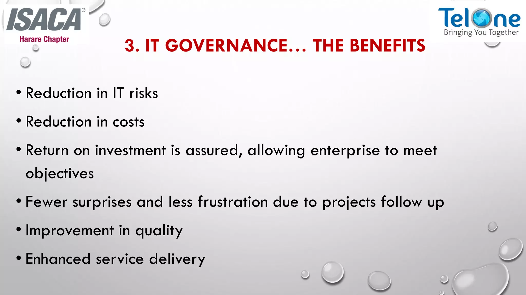 3. IT GOVERNANCE… THE BENEFITS
• Reduction in IT risks
• Reduction in costs
• Return on investment is assured, allowing enterprise to meet
objectives
• Fewer surprises and less frustration due to projects follow up
• Improvement in quality
• Enhanced service delivery
 