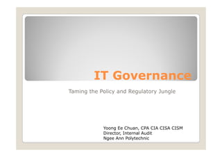 IT Governance
Taming the Policy and Regulatory Jungle




            Yoong Ee Chuan, CPA CIA CISA CISM
            Director, I t
            Di   t    Internal A dit
                             l Audit
            Ngee Ann Polytechnic
 