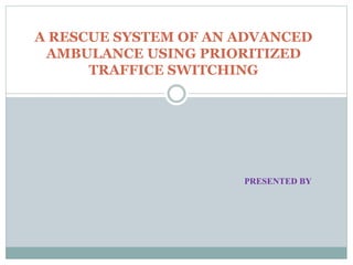 A RESCUE SYSTEM OF AN ADVANCED
AMBULANCE USING PRIORITIZED
TRAFFICE SWITCHING
PRESENTED BY
 