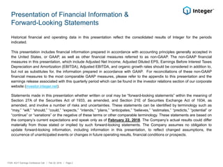 Presentation of Financial Information &
Forward-Looking Statements
Historical financial and operating data in this presentation reflect the consolidated results of Integer for the periods
indicated.
This presentation includes financial information prepared in accordance with accounting principles generally accepted in
the United States, or GAAP, as well as other financial measures referred to as non-GAAP. The non-GAAP financial
measures in this presentation, which include Adjusted Net Income, Adjusted Diluted EPS, Earnings Before Interest Taxes
Depreciation and Amortization (EBITDA), Adjusted EBITDA, and organic growth rates should be considered in addition to,
but not as substitutes for, the information prepared in accordance with GAAP. For reconciliations of these non-GAAP
financial measures to the most comparable GAAP measures, please refer to the appendix to this presentation and the
earnings release associated with this quarterly period which can be found in the investor relations section of our corporate
website (investor.integer.net).
Statements made in this presentation whether written or oral may be “forward-looking statements” within the meaning of
Section 27A of the Securities Act of 1933, as amended, and Section 21E of Securities Exchange Act of 1934, as
amended, and involve a number of risks and uncertainties. These statements can be identified by terminology such as
“may,” “will,” “should,” “could,” “expects,” “intends,” “plans,” “anticipates,” “believes,” “estimates,” “predicts,” “potential” or
“continue” or “variations” or the negative of these terms or other comparable terminology. These statements are based on
the company’s current expectations and speak only as of February 22, 2018. The Company’s actual results could differ
materially from those stated or implied by such forward-looking statements. The Company assumes no obligation to
update forward-looking information, including information in this presentation, to reflect changed assumptions, the
occurrence of unanticipated events or changes in future operating results, financial conditions or prospects.
ITGR: 4Q17 Earnings Conference Call / Feb 22, 2018 / Page 2
 