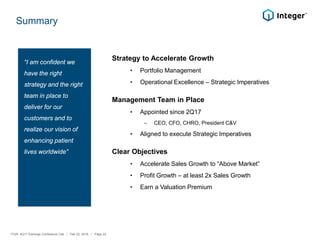 Summary
Strategy to Accelerate Growth
• Portfolio Management
• Operational Excellence – Strategic Imperatives
Management Team in Place
• Appointed since 2Q17
‒ CEO, CFO, CHRO, President C&V
• Aligned to execute Strategic Imperatives
Clear Objectives
• Accelerate Sales Growth to “Above Market”
• Profit Growth – at least 2x Sales Growth
• Earn a Valuation Premium
“I am confident we
have the right
strategy and the right
team in place to
deliver for our
customers and to
realize our vision of
enhancing patient
lives worldwide”
ITGR: 4Q17 Earnings Conference Call / Feb 22, 2018 / Page 22
 