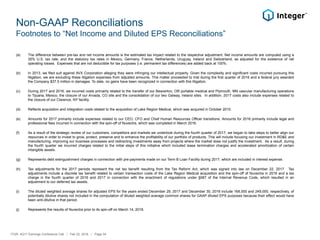 Non-GAAP Reconciliations
Footnotes to “Net Income and Diluted EPS Reconciliations”
(a) The difference between pre-tax and net income amounts is the estimated tax impact related to the respective adjustment. Net income amounts are computed using a
35% U.S. tax rate, and the statutory tax rates in Mexico, Germany, France, Netherlands, Uruguay, Ireland and Switzerland, as adjusted for the existence of net
operating losses. Expenses that are not deductible for tax purposes (i.e. permanent tax differences) are added back at 100%.
(b) In 2013, we filed suit against AVX Corporation alleging they were infringing our intellectual property. Given the complexity and significant costs incurred pursuing this
litigation, we are excluding these litigation expenses from adjusted amounts. This matter proceeded to trial during the first quarter of 2016 and a federal jury awarded
the Company $37.5 million in damages. To date, no gains have been recognized in connection with this litigation.
(c) During 2017 and 2016, we incurred costs primarily related to the transfer of our Beaverton, OR portable medical and Plymouth, MN vascular manufacturing operations
to Tijuana, Mexico, the closure of our Arvada, CO site and the consolidation of our two Galway, Ireland sites. In addition, 2017 costs also include expenses related to
the closure of our Clarence, NY facility.
(d) Reflects acquisition and integration costs related to the acquisition of Lake Region Medical, which was acquired in October 2015.
(e) Amounts for 2017 primarily include expenses related to our CEO, CFO and Chief Human Resources Officer transitions. Amounts for 2016 primarily include legal and
professional fees incurred in connection with the spin-off of Nuvectra, which was completed in March 2016.
(f) As a result of the strategic review of our customers, competitors and markets we undertook during the fourth quarter of 2017, we began to take steps to better align our
resources in order to invest to grow, protect, preserve and to enhance the profitability of our portfolio of products. This will include focusing our investment in RD&E and
manufacturing, improving our business processes and redirecting investments away from projects where the market does not justify the investment. As a result, during
the fourth quarter we incurred charges related to the initial steps of this initiative which included lease termination charges and accelerated amortization of certain
intangible assets.
(g) Represents debt extinguishment charges in connection with pre-payments made on our Term B Loan Facility during 2017, which are included in interest expense.
(h) Tax adjustments for the 2017 periods represent the net tax benefit resulting from the Tax Reform Act, which was signed into law on December 22, 2017. Tax
adjustments include a discrete tax benefit related to certain transaction costs of the Lake Region Medical acquisition and the spin-off of Nuvectra in 2016 and a tax
charge in the fourth quarter of 2016 and 2017 in connection with the enactment of regulations under §987 of the Internal Revenue Code, which resulted in an
adjustment to our deferred tax assets.
(i) The diluted weighted average shares for adjusted EPS for the years ended December 29, 2017 and December 30, 2016 include 168,000 and 249,000, respectively, of
potentially dilutive shares not included in the computation of diluted weighted average common shares for GAAP diluted EPS purposes because their effect would have
been anti-dilutive in that period.
(j) Represents the results of Nuvectra prior to its spin-off on March 14, 2016.
ITGR: 4Q17 Earnings Conference Call / Feb 22, 2018 / Page 34
 