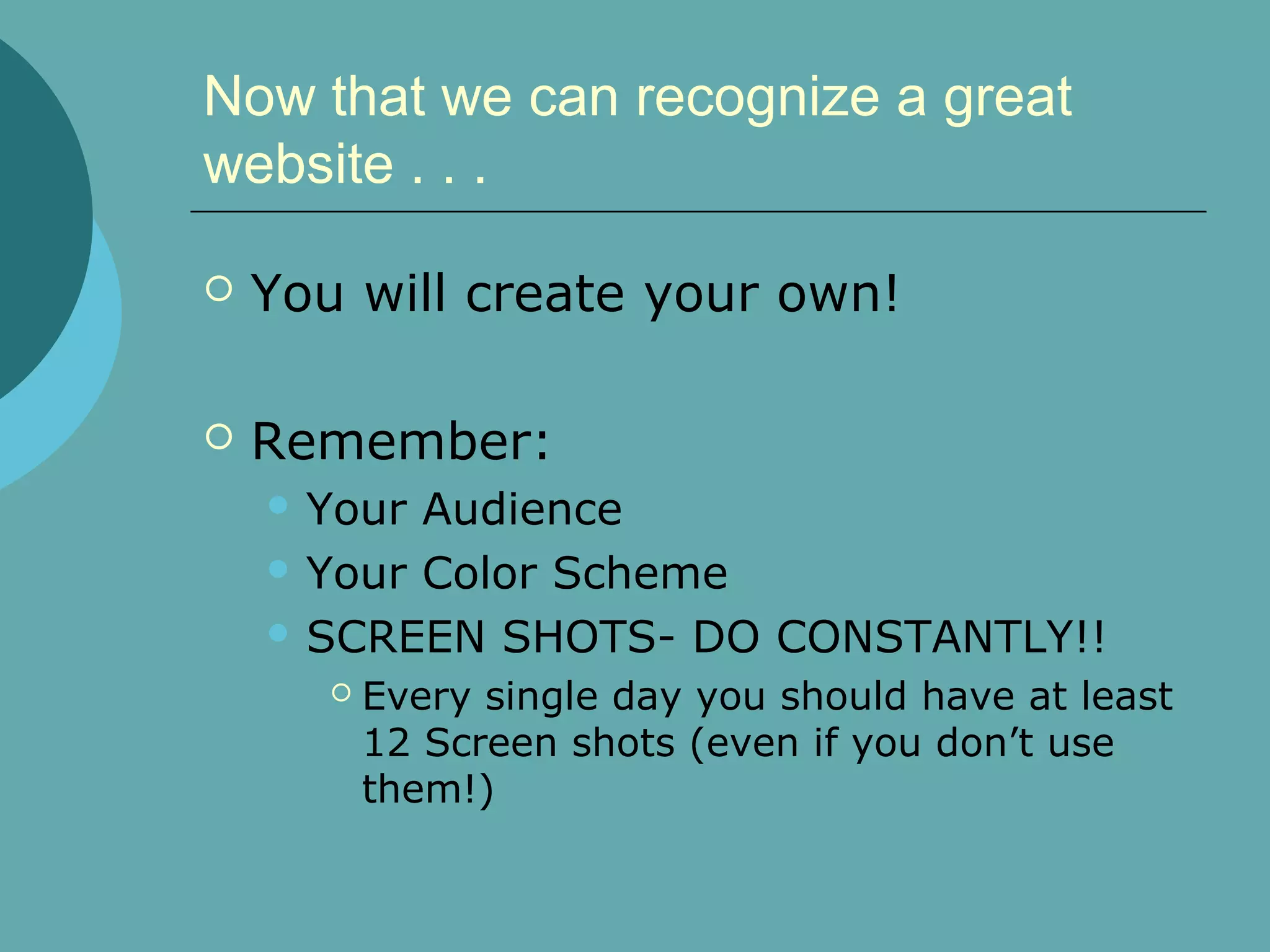 Now that we can recognize a great
website . . .

   You will create your own!

   Remember:
     Your Audience
     Your Color Scheme

     SCREEN SHOTS- DO CONSTANTLY!!
          Every single day you should have at least
           12 Screen shots (even if you don’t use
           them!)
 
