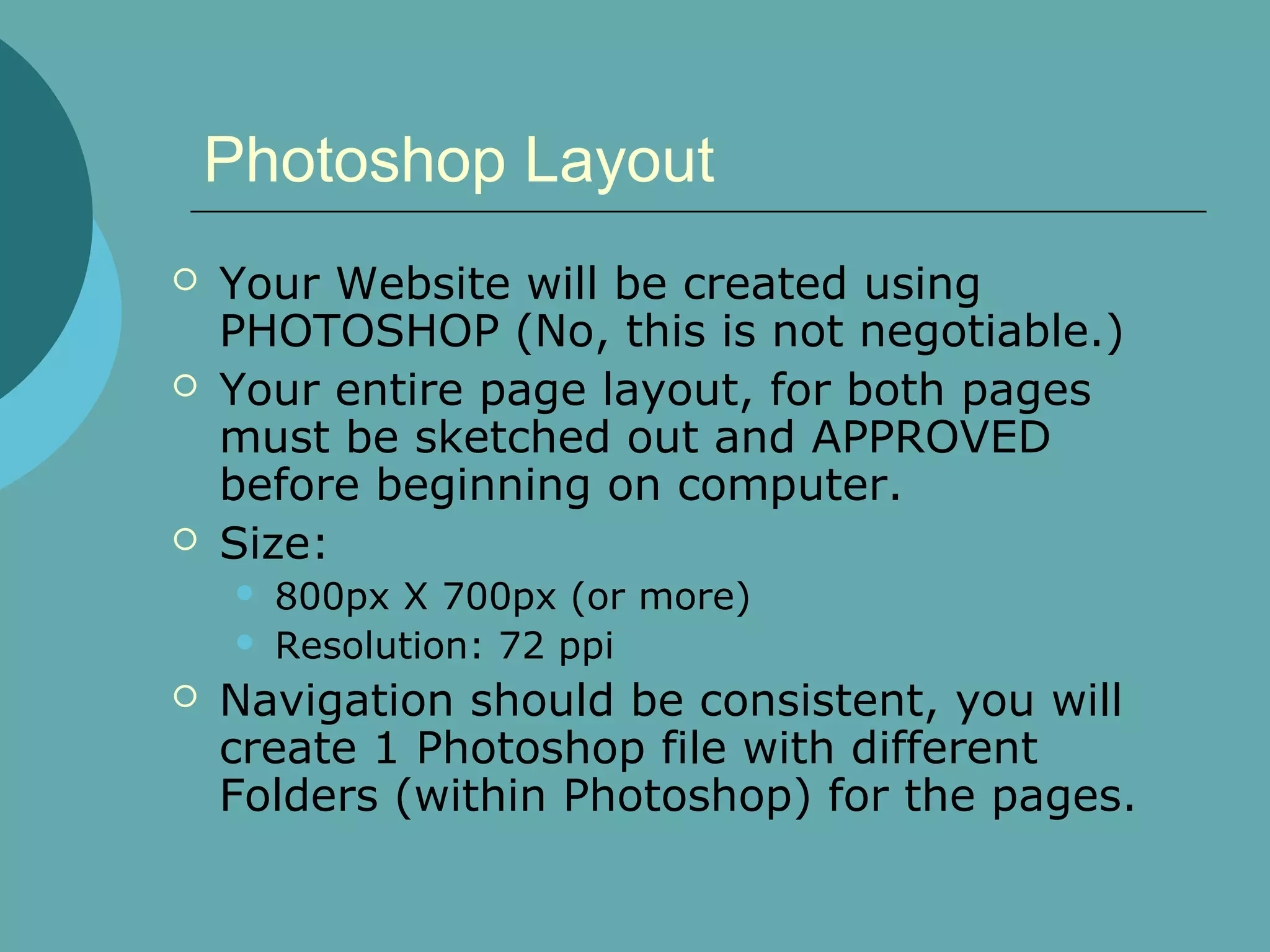 Photoshop Layout
   Your Website will be created using
    PHOTOSHOP (No, this is not negotiable.)
   Your entire page layout, for both pages
    must be sketched out and APPROVED
    before beginning on computer.
   Size:
       800px X 700px (or more)
       Resolution: 72 ppi
   Navigation should be consistent, you will
    create 1 Photoshop file with different
    Folders (within Photoshop) for the pages.
 
