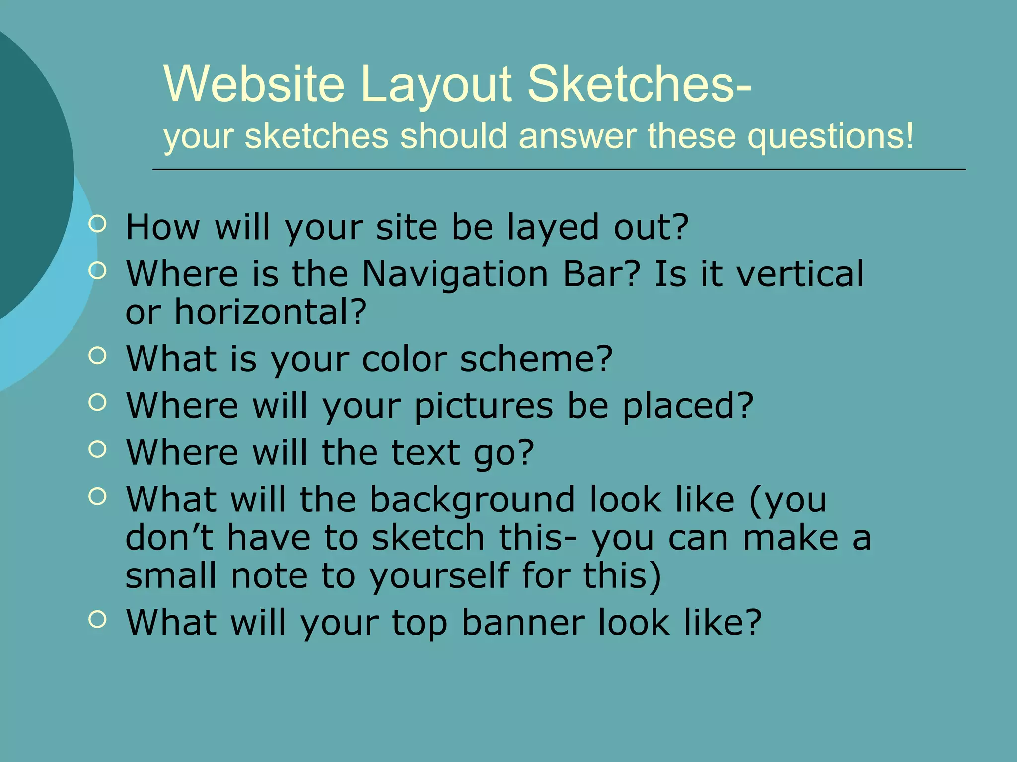 Website Layout Sketches-
      your sketches should answer these questions!

   How will your site be layed out?
   Where is the Navigation Bar? Is it vertical
    or horizontal?
   What is your color scheme?
   Where will your pictures be placed?
   Where will the text go?
   What will the background look like (you
    don’t have to sketch this- you can make a
    small note to yourself for this)
   What will your top banner look like?
 
