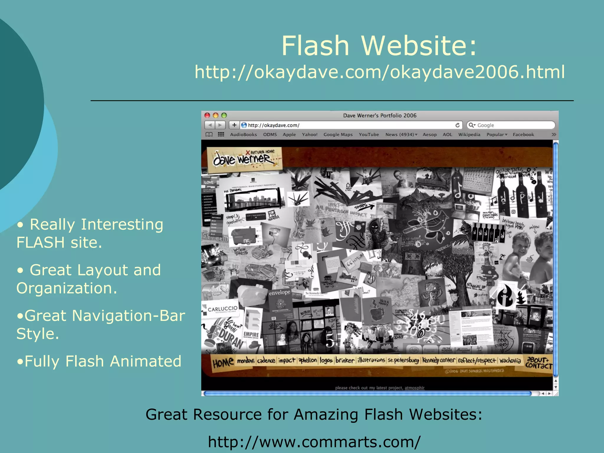 Flash Website:
                        http://okaydave.com/okaydave2006.html




• Really Interesting
FLASH site.
• Great Layout and
Organization.
•Great Navigation-Bar
Style.
•Fully Flash Animated


                 Great Resource for Amazing Flash Websites:
                         http://www.commarts.com/
 