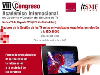 Martes 20 de Mayo de 2013 (UCLM – Ciudad Real)
Madurez de la Gestión de las TI en las universidades españolas en relación
a la ISO 20000
Dídac López Viñas
Director de Informática de la UdG
 