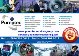 Service & Repairs
*All pump types
*Other rotating equipment
*New pumps i spare parts
*Consultancy and training
*Asset management
*Confined space
Mechanical Seals
*New i refurbished
*Vessel seals
*Repairs and service
*On site maintenance
*Site surveys
Condition Monitoring
*Thermal imaging
*Vibration analysis
*laser alignment
*Ultrasonic leak detection
North : 0844 701 0012 South: 0844 701 0013
www.pumptecservicesgroup.com
services@pumptecengineering.com
8 Caldbeck Road, Croft Business Park,
Bromborough, CH62 3PL, UK
Atlantic House, Imperial Way,
Reading, RG2 0TD, UK
 