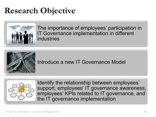 Problem DefinitionEmployees (from information security perspective) are considered to be the weakest point in the organization since they interact directly with customers, IT systems and organizations data.At the same time employees are considered to be the most important source of information related to IT systems, customers, business vision, etc? Amr Said, MsM-RITI C Cairo Outreach Program, 2011.12Employees participation in IT governance was OVERLOOKED
