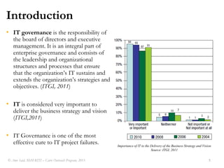 IntroductionIT governance is the responsibility of the board of directors and executive management. It is an integral part of enterprise governance and consists of the leadership and organizational structures and processes that ensure that the organizations IT sustains and extends the organizations strategies and objectives. (ITGI, 2011)