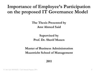 Importance of Employee’s Participation on the proposed IT Governance Model The Thesis Presented by  Amr Ahmed Said Supervised by Prof. Dr. Sherif Mazen Master of Business Administration Maastricht School of Management 2011 © Amr Said, MsM-RITI – Cairo Outreach Program, 2011. 1 