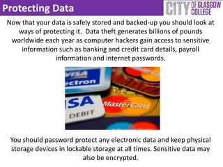 Protecting Data
Now that your data is safely stored and backed-up you should look at
   ways of protecting it. Data theft generates billions of pounds
 worldwide each year as computer hackers gain access to sensitive
    information such as banking and credit card details, payroll
               information and internet passwords.




 You should password protect any electronic data and keep physical
 storage devices in lockable storage at all times. Sensitive data may
                         also be encrypted.
 