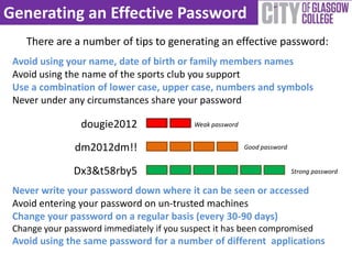 Generating an Effective Password
    There are a number of tips to generating an effective password:
 Avoid using your name, date of birth or family members names
 Avoid using the name of the sports club you support
 Use a combination of lower case, upper case, numbers and symbols
 Never under any circumstances share your password

                 dougie2012                Weak password


               dm2012dm!!                                  Good password


               Dx3&t58rby5                                                 Strong password

 Never write your password down where it can be seen or accessed
 Avoid entering your password on un-trusted machines
 Change your password on a regular basis (every 30-90 days)
 Change your password immediately if you suspect it has been compromised
 Avoid using the same password for a number of different applications
 