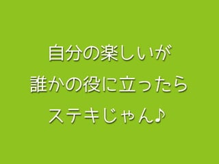 自分の楽しいが 
誰かの役に立ったら 
ステキじゃん♪ 
 